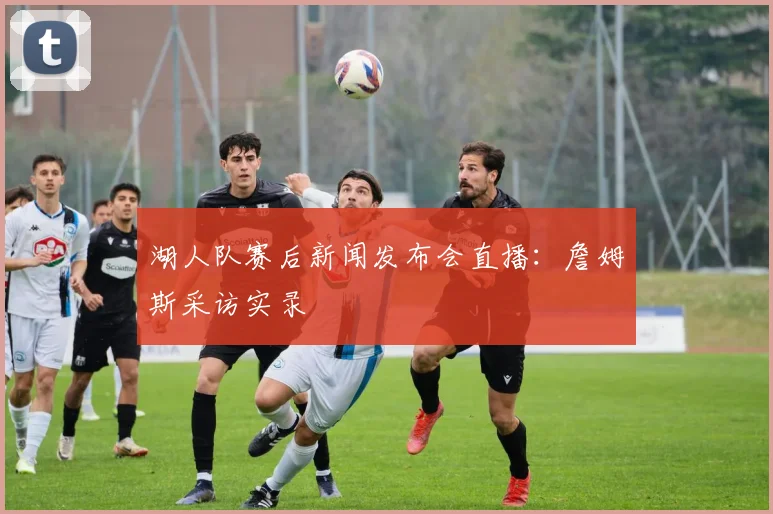 湖人队赛后新闻发布会直播：詹姆斯采访实录