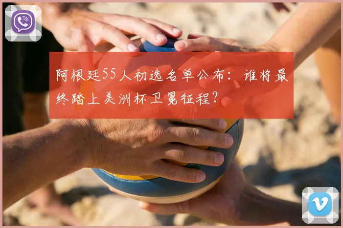 阿根廷55人初选名单公布：谁将最终踏上美洲杯卫冕征程？