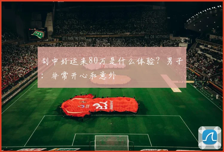 刮中好运来80万是什么体验？男子：非常开心和意外
