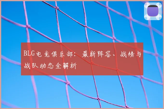 BLG电竞俱乐部：最新阵容、战绩与战队动态全解析