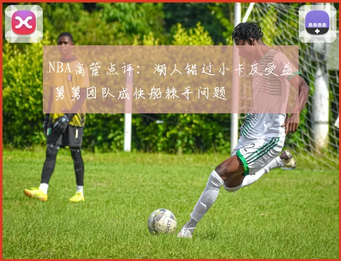 NBA高管点评：湖人错过小卡反受益 舅舅团队成快船棘手问题