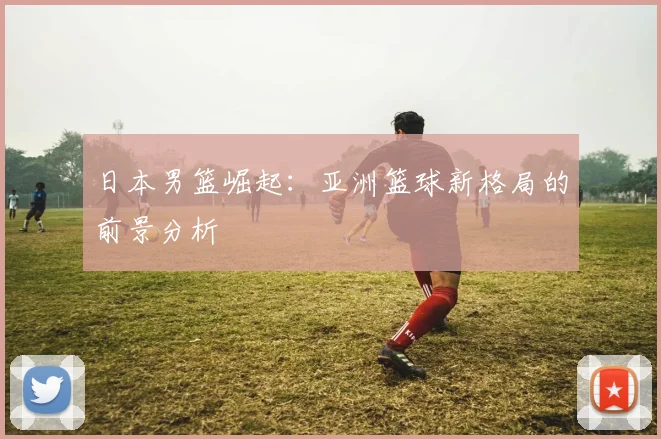 日本男篮崛起：亚洲篮球新格局的前景分析
